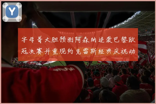 字母哥大胆预测阿森纳逆袭巴黎欧冠决赛并重现约克雷斯经典庆祝动作