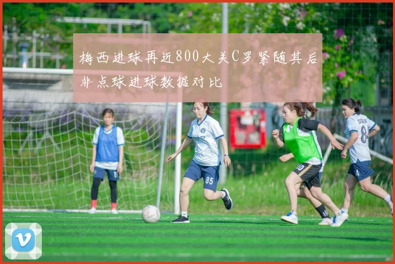 梅西进球再近800大关C罗紧随其后非点球进球数据对比