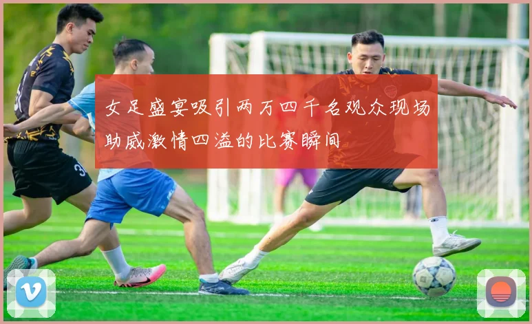 女足盛宴吸引两万四千名观众现场助威激情四溢的比赛瞬间