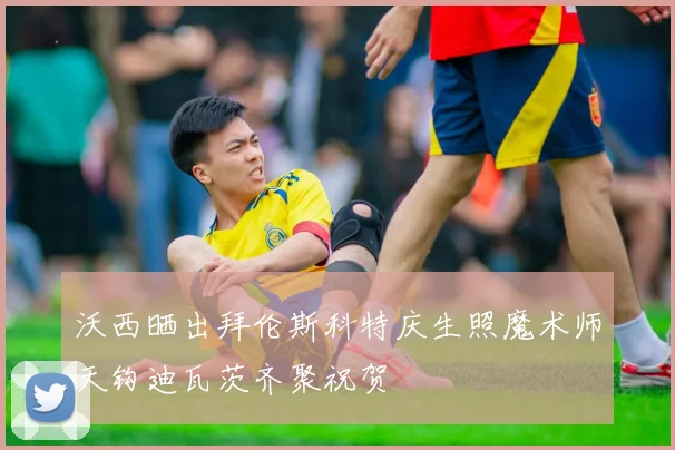 沃西晒出拜伦斯科特庆生照魔术师天钩迪瓦茨齐聚祝贺