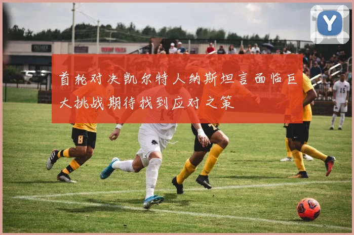 首轮对决凯尔特人纳斯坦言面临巨大挑战期待找到应对之策