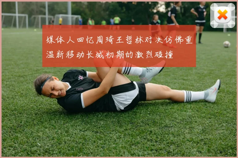 媒体人回忆周琦王哲林对决仿佛重温新移动长城初期的激烈碰撞