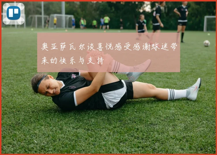 奥亚萨瓦尔谈喜悦感受感谢球迷带来的快乐与支持