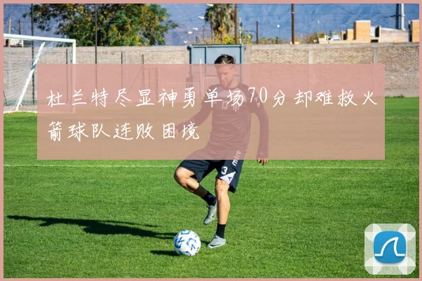 杜兰特尽显神勇单场70分却难救火箭球队连败困境