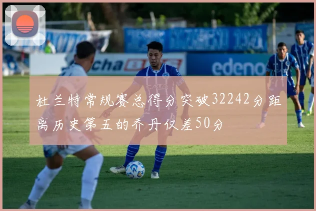 杜兰特常规赛总得分突破32242分距离历史第五的乔丹仅差50分
