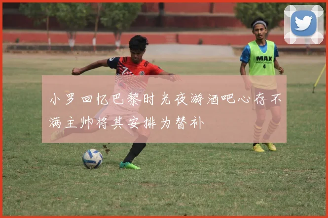 小罗回忆巴黎时光夜游酒吧心存不满主帅将其安排为替补
