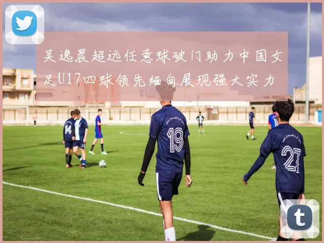 吴逸晨超远任意球破门助力中国女足U17四球领先缅甸展现强大实力