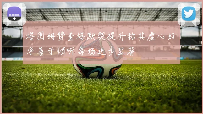 塔图姆赞奎塔默契提升称其虚心好学善于倾听每场进步显著