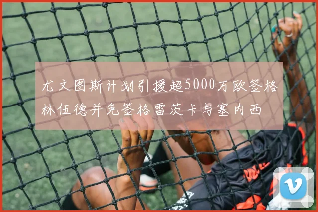 尤文图斯计划引援超5000万欧签格林伍德并免签格雷茨卡与塞内西