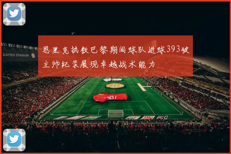 恩里克执教巴黎期间球队进球393破主帅纪录展现卓越战术能力