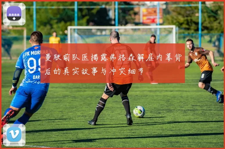 曼联前队医揭露弗格森解雇内幕背后的真实故事与冲突细节