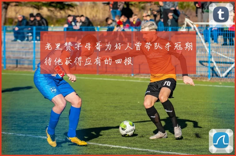 老里赞字母哥为好人曾带队夺冠期待他获得应有的回报