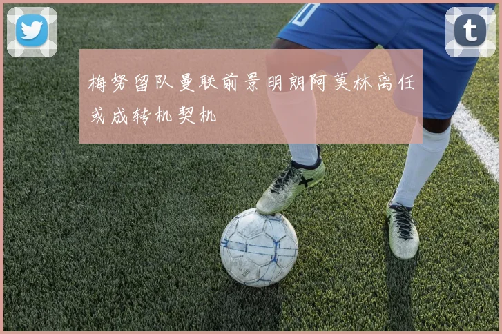 梅努留队曼联前景明朗阿莫林离任或成转机契机